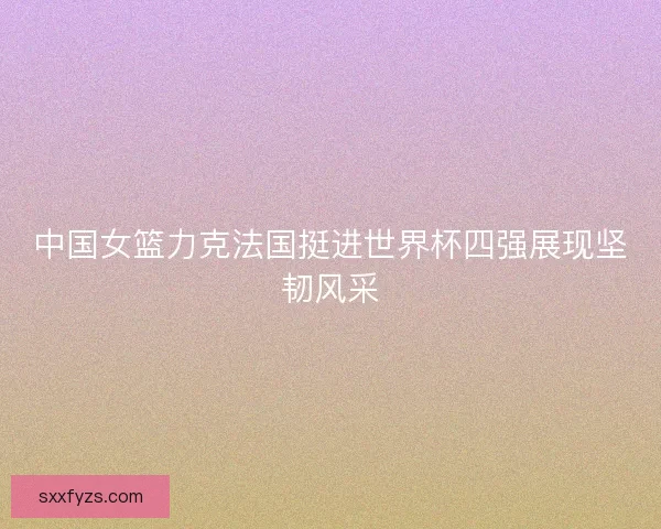 中国女篮力克法国挺进世界杯四强展现坚韧风采