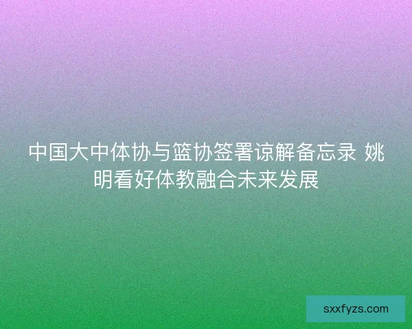 中国大中体协与篮协签署谅解备忘录 姚明看好体教融合未来发展