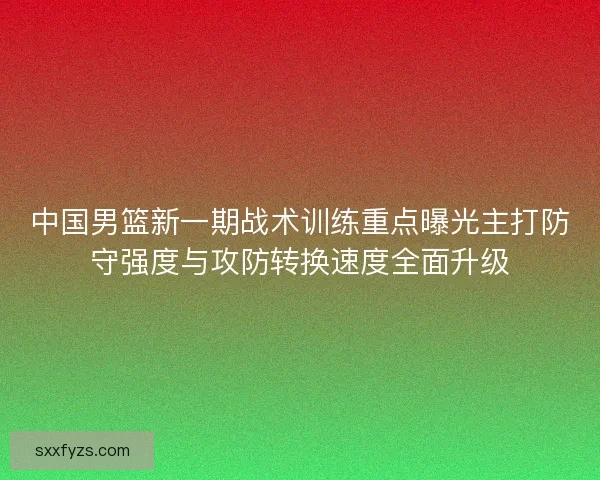 中国男篮新一期战术训练重点曝光主打防守强度与攻防转换速度全面升级