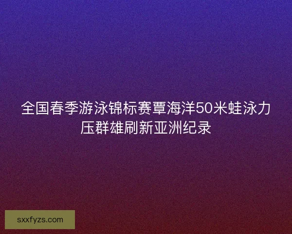 全国春季游泳锦标赛覃海洋50米蛙泳力压群雄刷新亚洲纪录