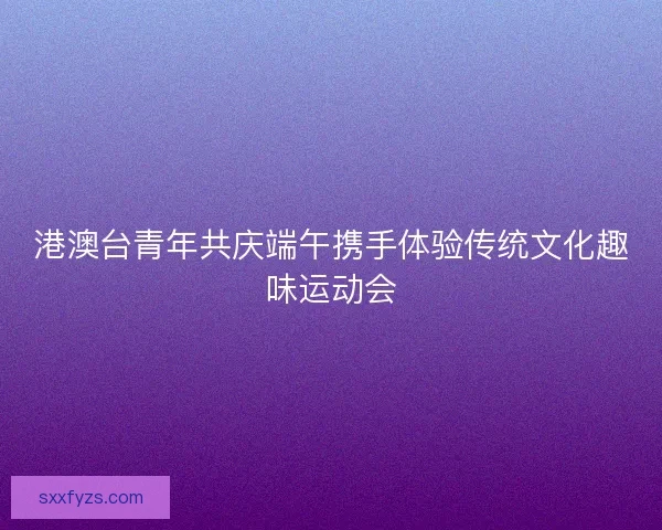 港澳台青年共庆端午携手体验传统文化趣味运动会