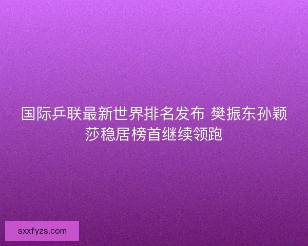 国际乒联最新世界排名发布 樊振东孙颖莎稳居榜首继续领跑