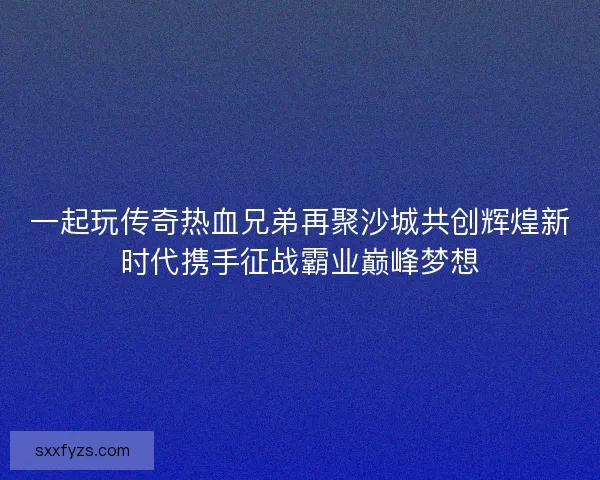 一起玩传奇热血兄弟再聚沙城共创辉煌新时代携手征战霸业巅峰梦想